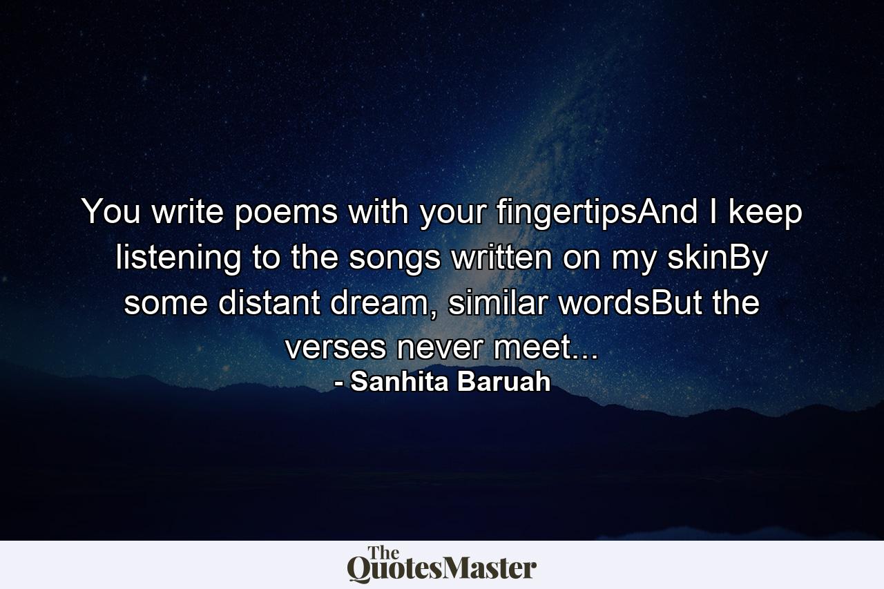 You write poems with your fingertipsAnd I keep listening to the songs written on my skinBy some distant dream, similar wordsBut the verses never meet... - Quote by Sanhita Baruah