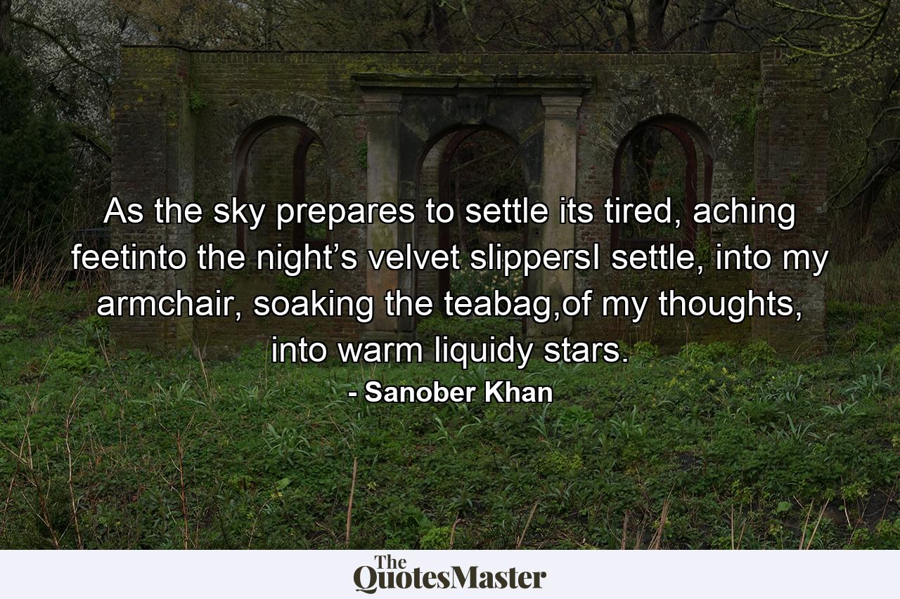 As the sky prepares to settle its tired, aching feetinto the night’s velvet slippersI settle, into my armchair, soaking the teabag,of my thoughts, into warm liquidy stars. - Quote by Sanober Khan