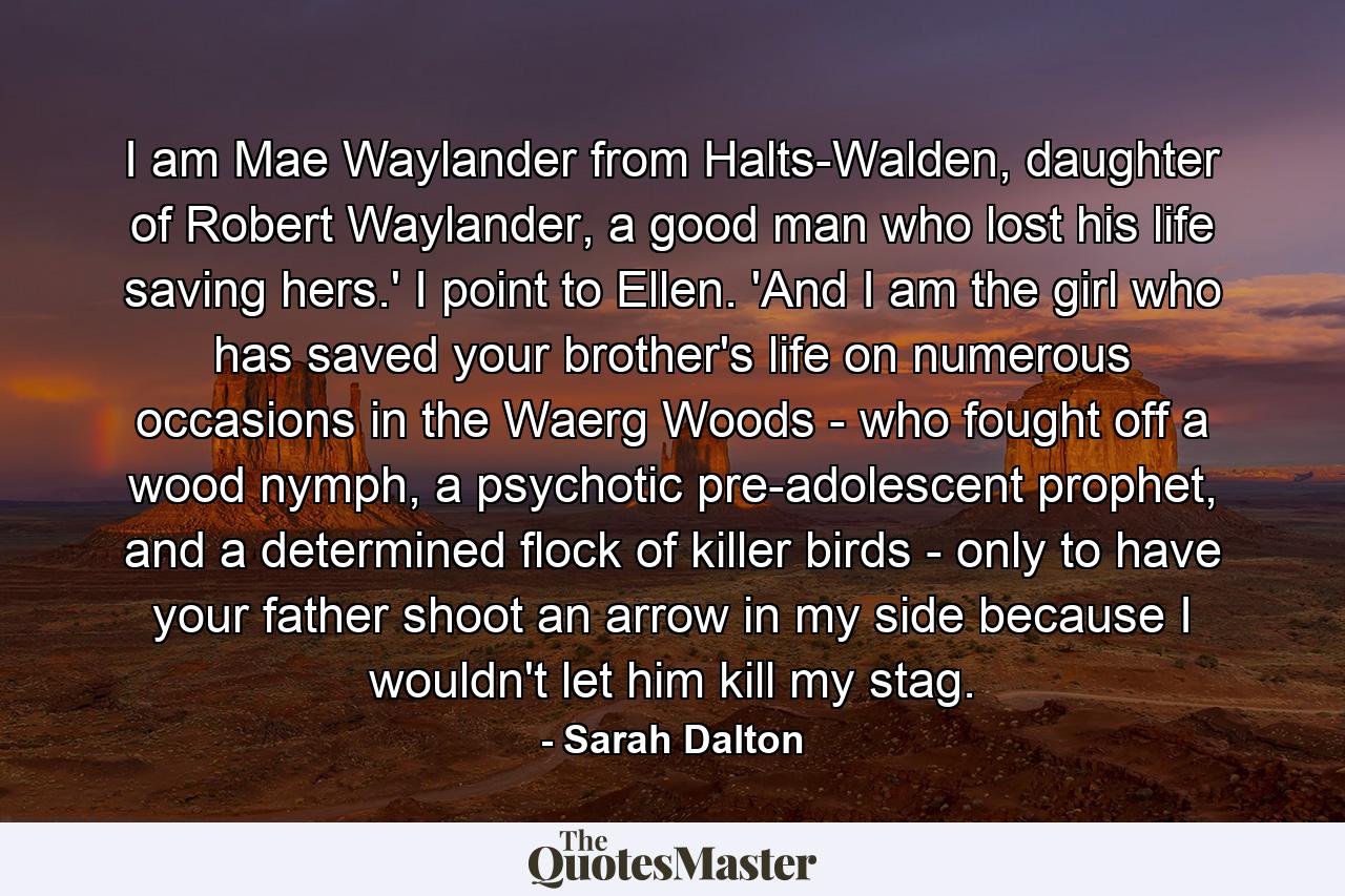 I am Mae Waylander from Halts-Walden, daughter of Robert Waylander, a good man who lost his life saving hers.' I point to Ellen. 'And I am the girl who has saved your brother's life on numerous occasions in the Waerg Woods - who fought off a wood nymph, a psychotic pre-adolescent prophet, and a determined flock of killer birds - only to have your father shoot an arrow in my side because I wouldn't let him kill my stag. - Quote by Sarah Dalton