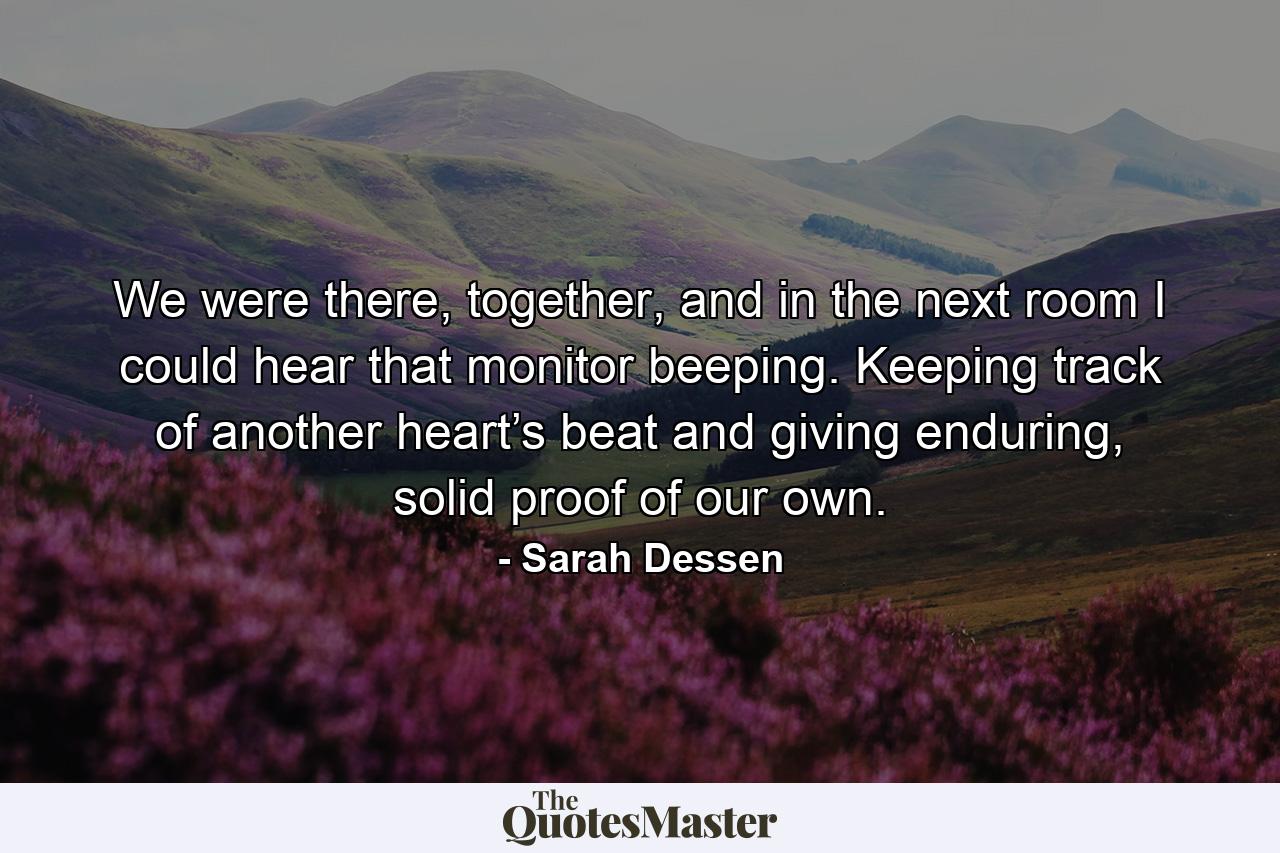 We were there, together, and in the next room I could hear that monitor beeping. Keeping track of another heart’s beat and giving enduring, solid proof of our own. - Quote by Sarah Dessen