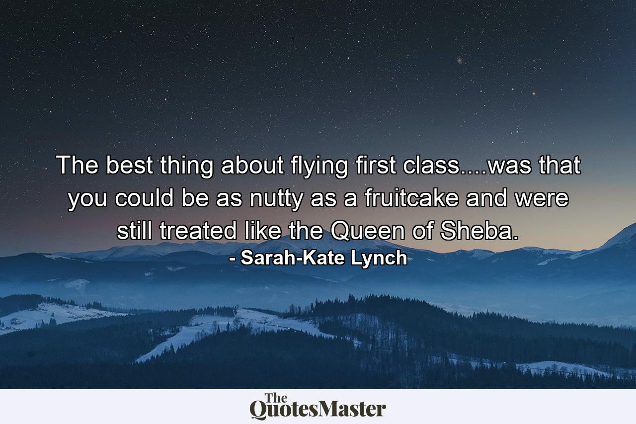 The best thing about flying first class....was that you could be as nutty as a fruitcake and were still treated like the Queen of Sheba. - Quote by Sarah-Kate Lynch