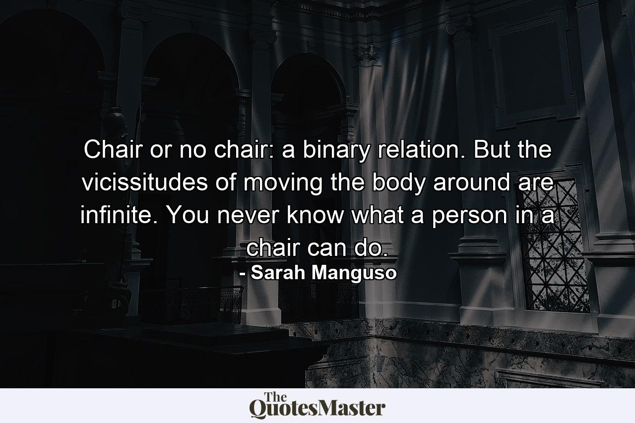 Chair or no chair: a binary relation. But the vicissitudes of moving the body around are infinite. You never know what a person in a chair can do. - Quote by Sarah Manguso