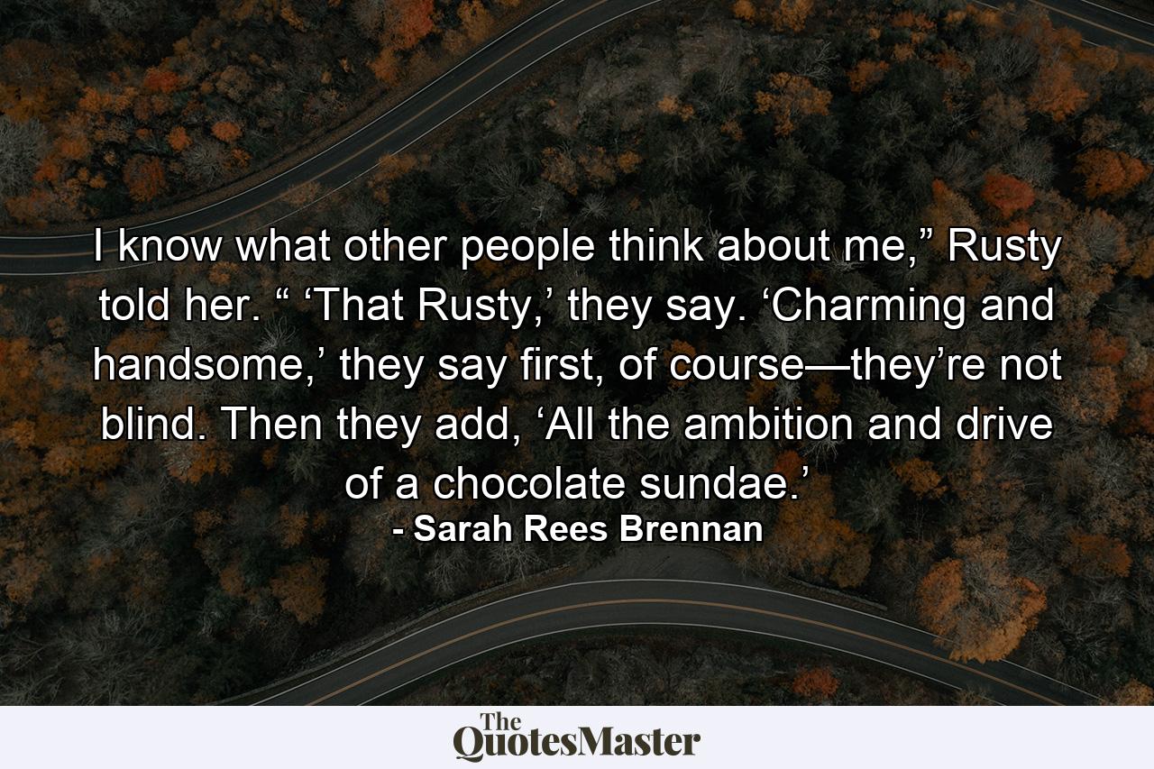 I know what other people think about me,” Rusty told her. “ ‘That Rusty,’ they say. ‘Charming and handsome,’ they say first, of course—they’re not blind. Then they add, ‘All the ambition and drive of a chocolate sundae.’ - Quote by Sarah Rees Brennan