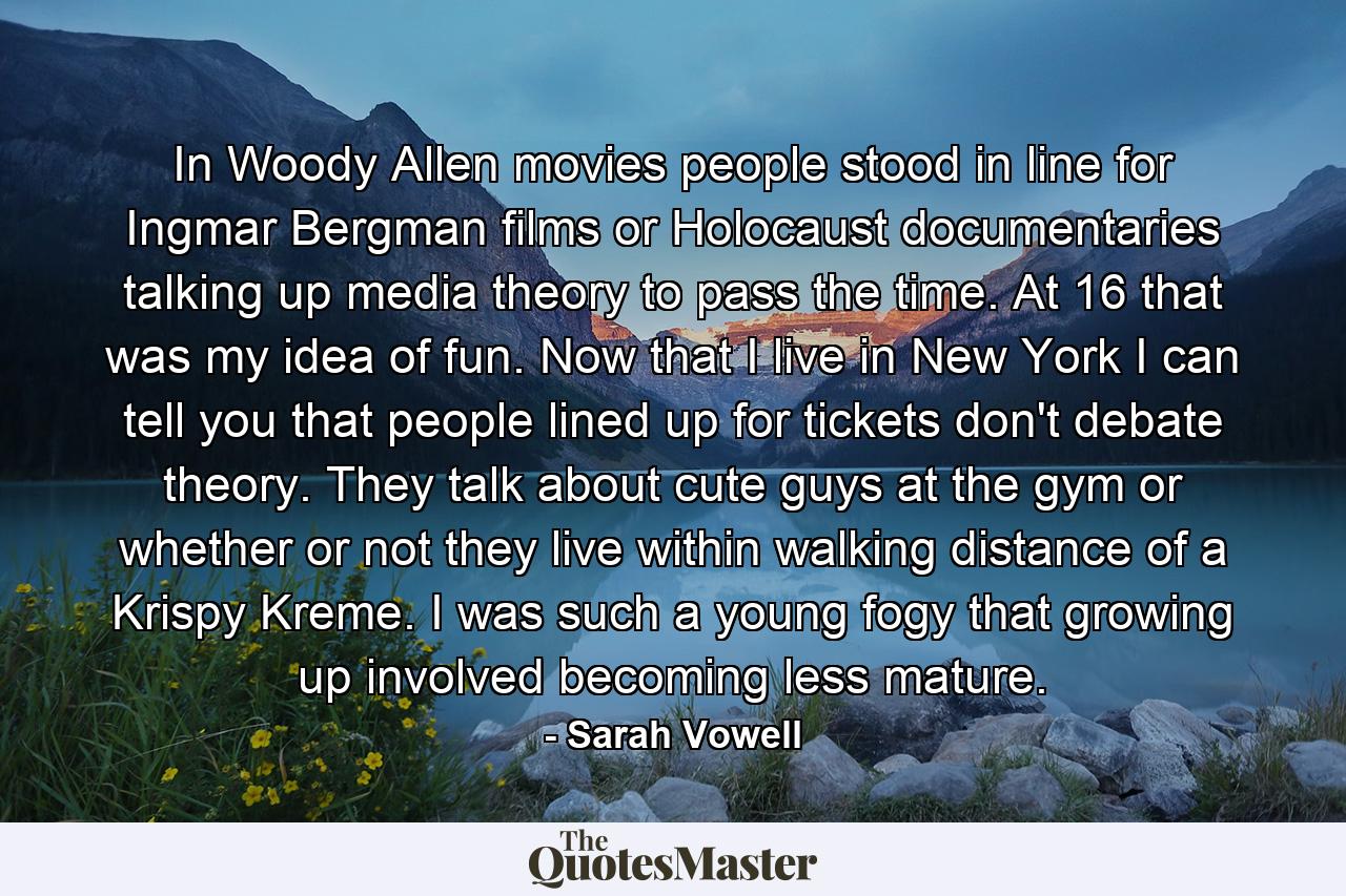 In Woody Allen movies people stood in line for Ingmar Bergman films or Holocaust documentaries talking up media theory to pass the time. At 16 that was my idea of fun. Now that I live in New York I can tell you that people lined up for tickets don't debate theory. They talk about cute guys at the gym or whether or not they live within walking distance of a Krispy Kreme. I was such a young fogy that growing up involved becoming less mature. - Quote by Sarah Vowell