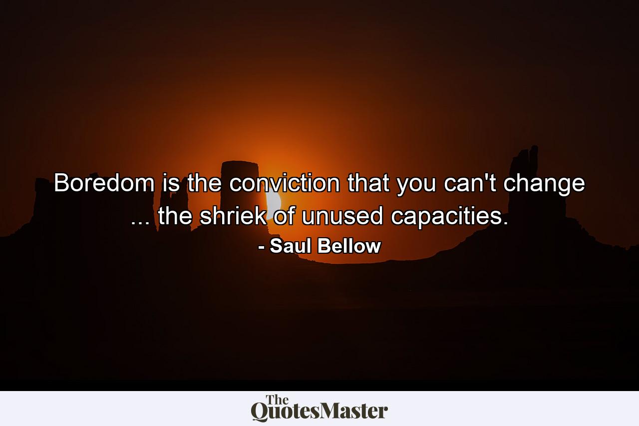 Boredom is the conviction that you can't change ... the shriek of unused capacities. - Quote by Saul Bellow