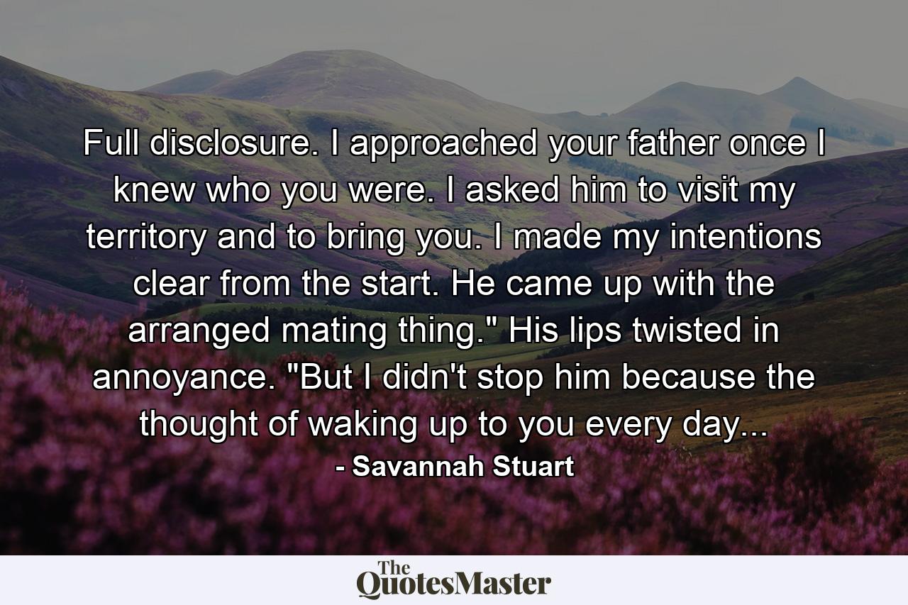 Full disclosure. I approached your father once I knew who you were. I asked him to visit my territory and to bring you. I made my intentions clear from the start. He came up with the arranged mating thing.