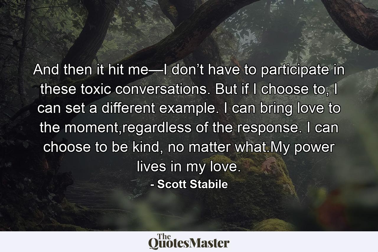 And then it hit me—I don’t have to participate in these toxic conversations. But if I choose to, I can set a different example. I can bring love to the moment,regardless of the response. I can choose to be kind, no matter what.My power lives in my love. - Quote by Scott Stabile