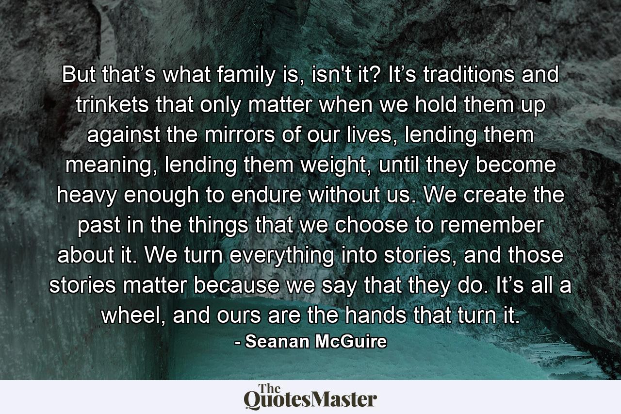 But that’s what family is, isn't it? It’s traditions and trinkets that only matter when we hold them up against the mirrors of our lives, lending them meaning, lending them weight, until they become heavy enough to endure without us. We create the past in the things that we choose to remember about it. We turn everything into stories, and those stories matter because we say that they do. It’s all a wheel, and ours are the hands that turn it. - Quote by Seanan McGuire