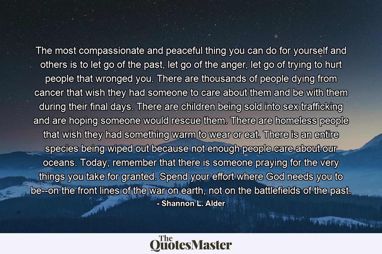 The most compassionate and peaceful thing you can do for yourself and others is to let go of the past, let go of the anger, let go of trying to hurt people that wronged you. There are thousands of people dying from cancer that wish they had someone to care about them and be with them during their final days. There are children being sold into sex trafficking and are hoping someone would rescue them. There are homeless people that wish they had something warm to wear or eat. There is an entire species being wiped out because not enough people care about our oceans. Today, remember that there is someone praying for the very things you take for granted. Spend your effort where God needs you to be--on the front lines of the war on earth, not on the battlefields of the past. - Quote by Shannon L. Alder