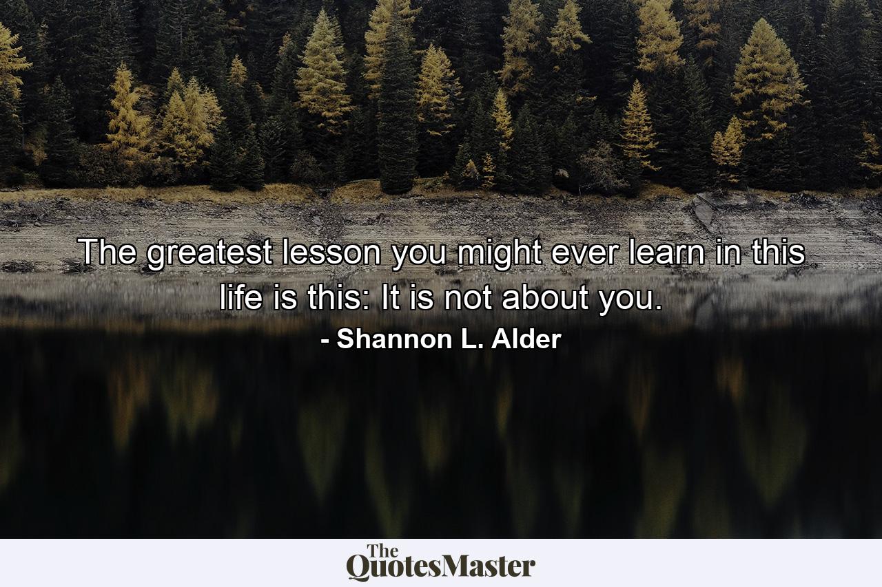 The greatest lesson you might ever learn in this life is this: It is not about you. - Quote by Shannon L. Alder