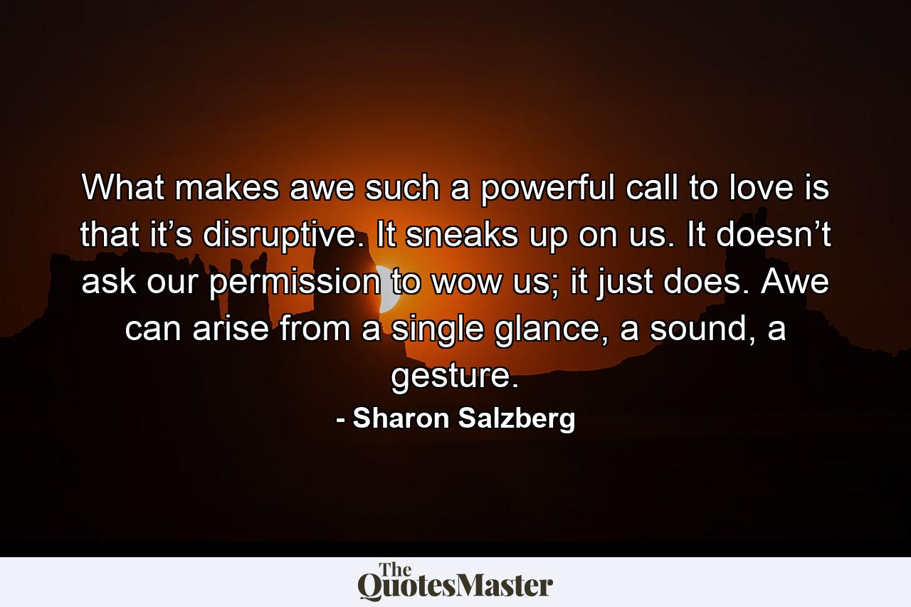 What makes awe such a powerful call to love is that it’s disruptive. It sneaks up on us. It doesn’t ask our permission to wow us; it just does. Awe can arise from a single glance, a sound, a gesture. - Quote by Sharon Salzberg