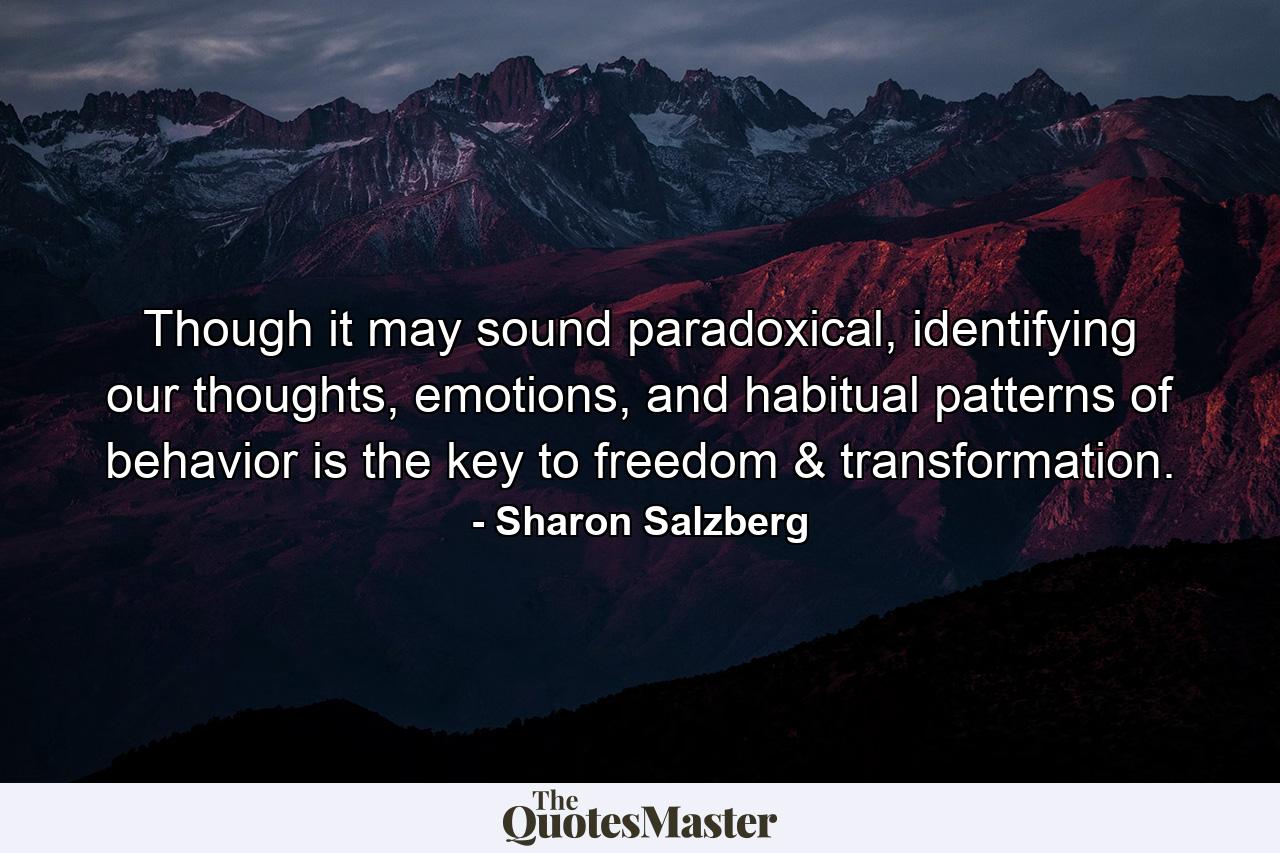 Though it may sound paradoxical, identifying our thoughts, emotions, and habitual patterns of behavior is the key to freedom & transformation. - Quote by Sharon Salzberg