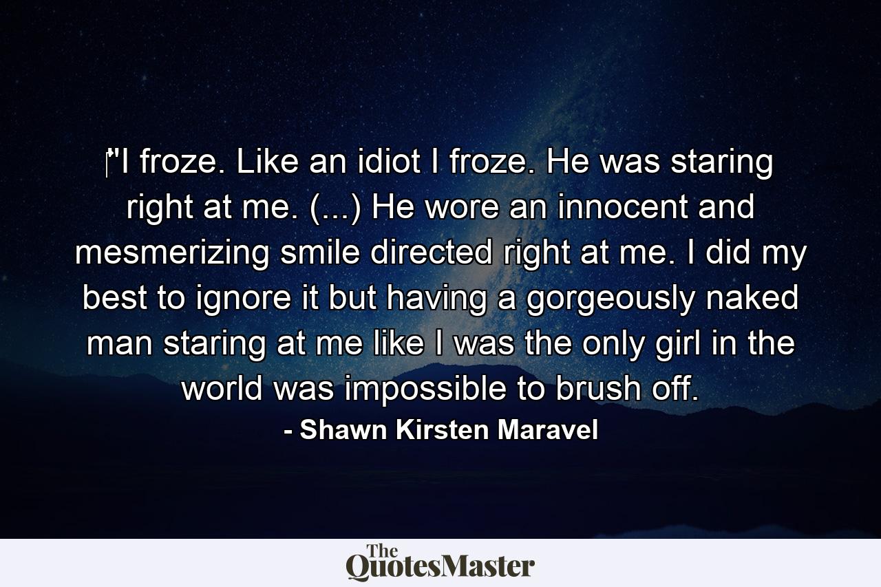 ‎''I froze. Like an idiot I froze. He was staring right at me. (...) He wore an innocent and mesmerizing smile directed right at me. I did my best to ignore it but having a gorgeously naked man staring at me like I was the only girl in the world was impossible to brush off. - Quote by Shawn Kirsten Maravel