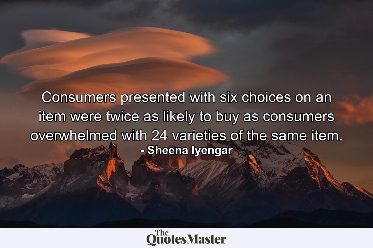 Consumers presented with six choices on an item were twice as likely to buy as consumers overwhelmed with 24 varieties of the same item. - Quote by Sheena Iyengar