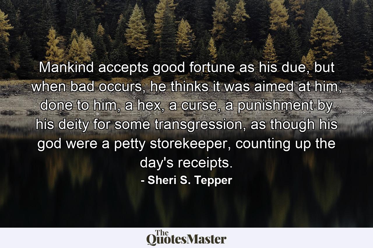 Mankind accepts good fortune as his due, but when bad occurs, he thinks it was aimed at him, done to him, a hex, a curse, a punishment by his deity for some transgression, as though his god were a petty storekeeper, counting up the day's receipts. - Quote by Sheri S. Tepper