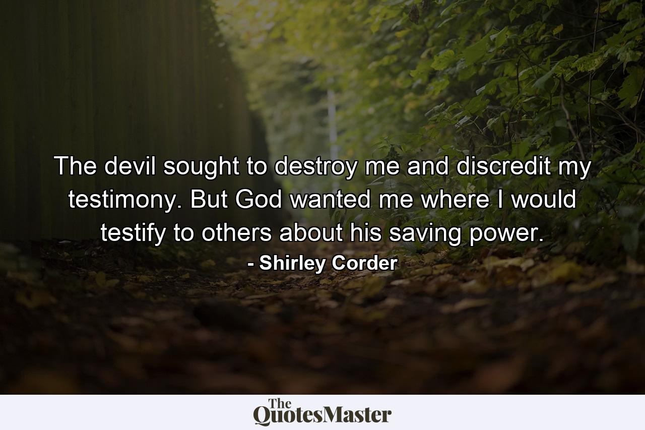 The devil sought to destroy me and discredit my testimony. But God wanted me where I would testify to others about his saving power. - Quote by Shirley Corder