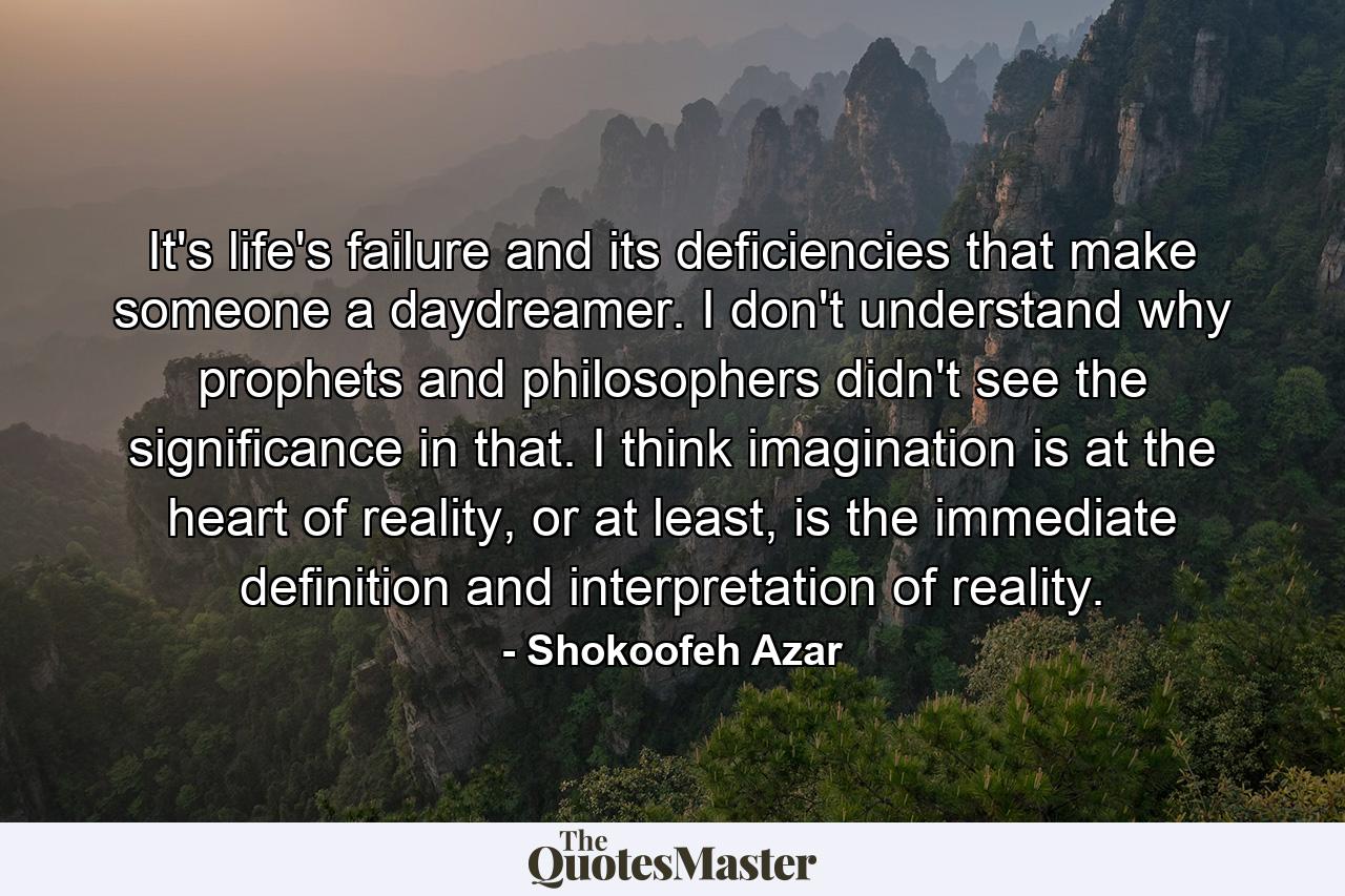 It's life's failure and its deficiencies that make someone a daydreamer. I don't understand why prophets and philosophers didn't see the significance in that. I think imagination is at the heart of reality, or at least, is the immediate definition and interpretation of reality. - Quote by Shokoofeh Azar