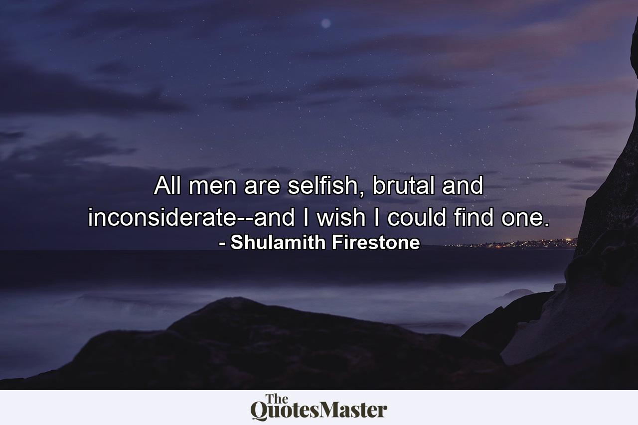 All men are selfish, brutal and inconsiderate--and I wish I could find one. - Quote by Shulamith Firestone