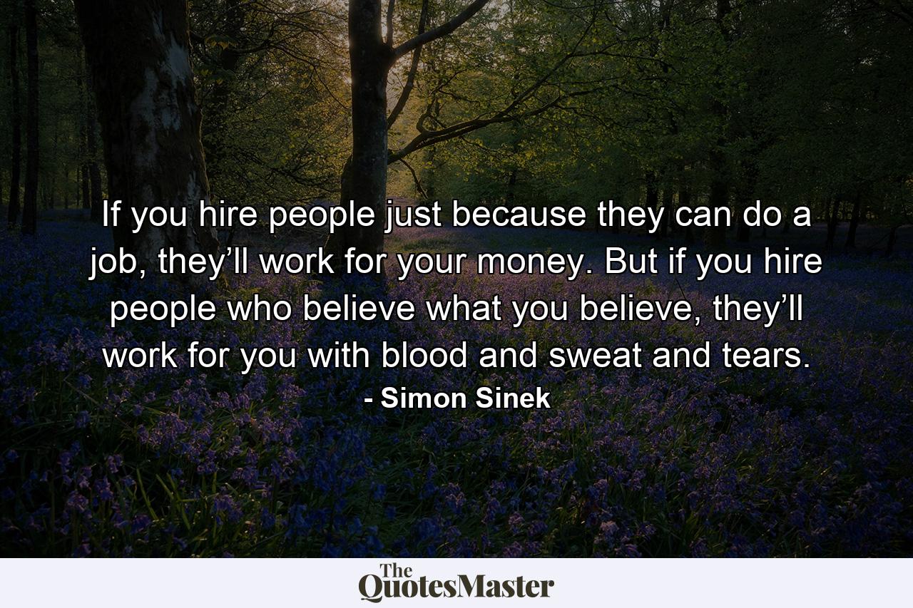 If you hire people just because they can do a job, they’ll work for your money. But if you hire people who believe what you believe, they’ll work for you with blood and sweat and tears. - Quote by Simon Sinek