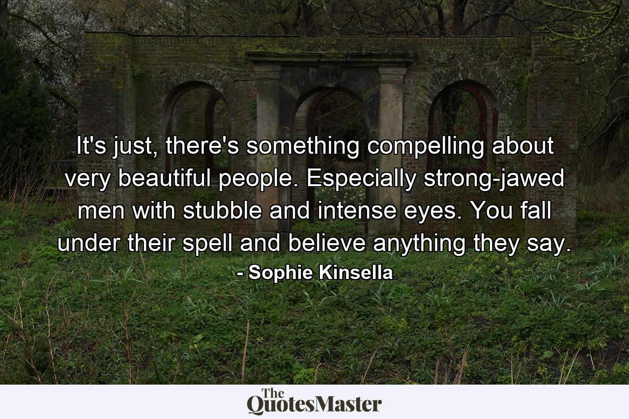 It's just, there's something compelling about very beautiful people. Especially strong-jawed men with stubble and intense eyes. You fall under their spell and believe anything they say. - Quote by Sophie Kinsella