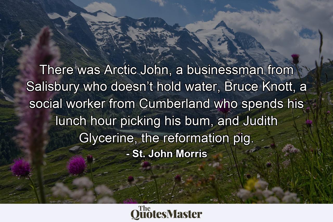 There was Arctic John, a businessman from Salisbury who doesn’t hold water, Bruce Knott, a social worker from Cumberland who spends his lunch hour picking his bum, and Judith Glycerine, the reformation pig. - Quote by St. John Morris