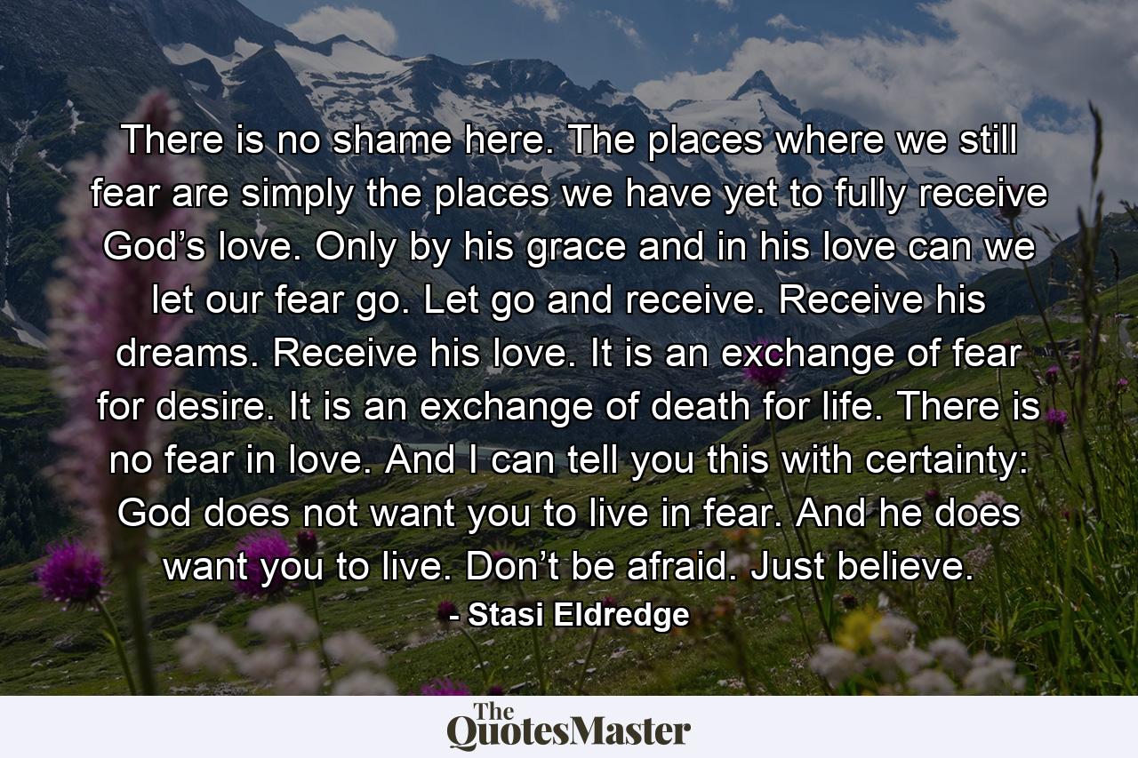 There is no shame here. The places where we still fear are simply the places we have yet to fully receive God’s love. Only by his grace and in his love can we let our fear go. Let go and receive. Receive his dreams. Receive his love. It is an exchange of fear for desire. It is an exchange of death for life. There is no fear in love. And I can tell you this with certainty: God does not want you to live in fear. And he does want you to live. Don’t be afraid. Just believe. - Quote by Stasi Eldredge