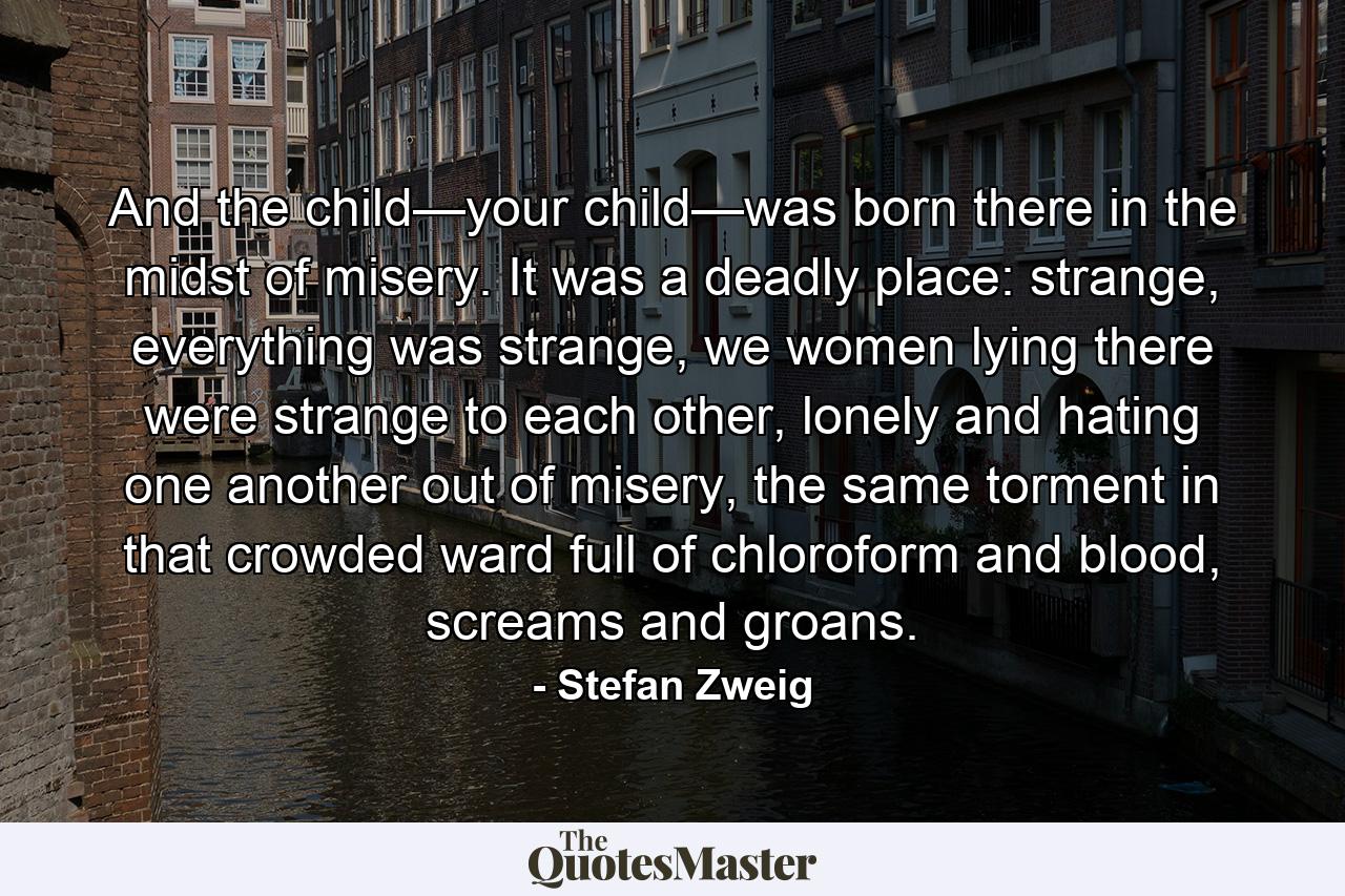 And the child—your child—was born there in the midst of misery. It was a deadly place: strange, everything was strange, we women lying there were strange to each other, lonely and hating one another out of misery, the same torment in that crowded ward full of chloroform and blood, screams and groans. - Quote by Stefan Zweig