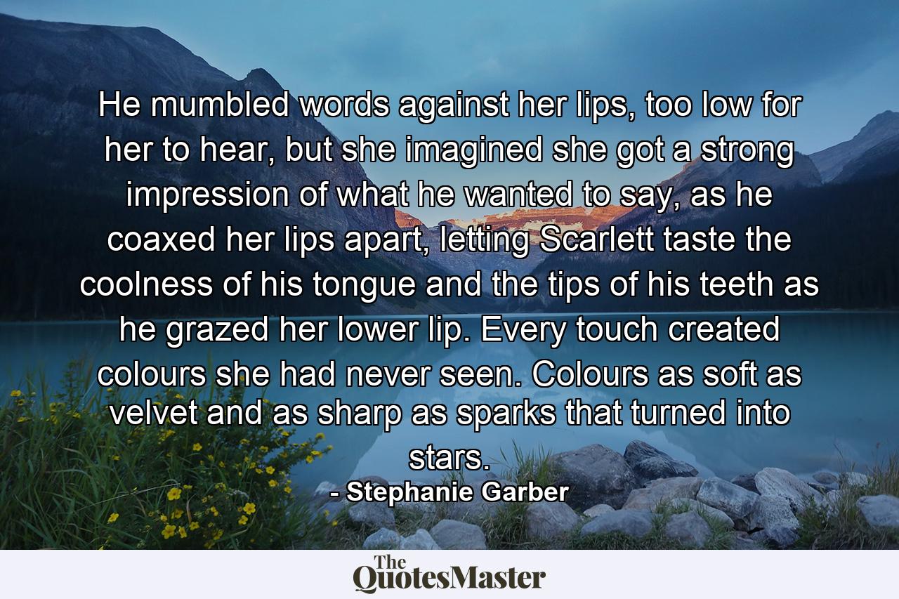 He mumbled words against her lips, too low for her to hear, but she imagined she got a strong impression of what he wanted to say, as he coaxed her lips apart, letting Scarlett taste the coolness of his tongue and the tips of his teeth as he grazed her lower lip. Every touch created colours she had never seen. Colours as soft as velvet and as sharp as sparks that turned into stars. - Quote by Stephanie Garber