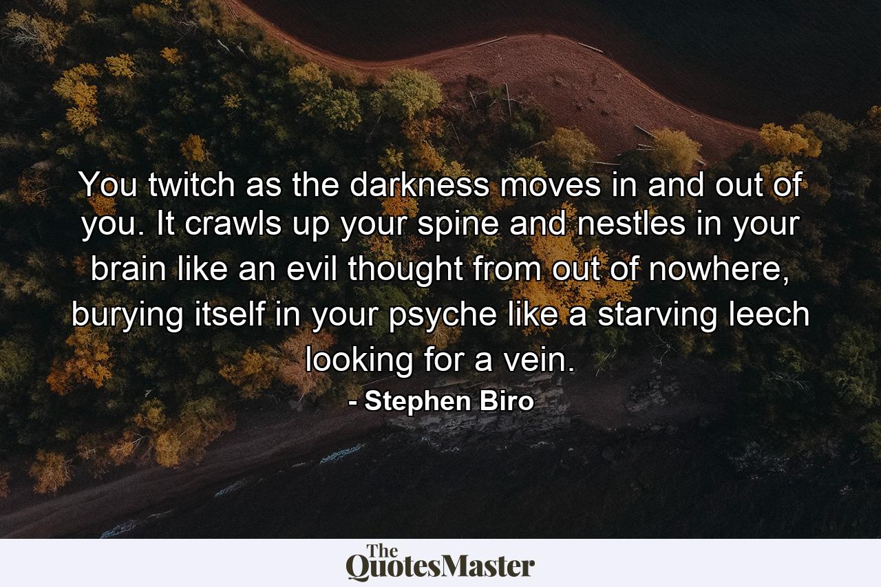 You twitch as the darkness moves in and out of you. It crawls up your spine and nestles in your brain like an evil thought from out of nowhere, burying itself in your psyche like a starving leech looking for a vein. - Quote by Stephen Biro