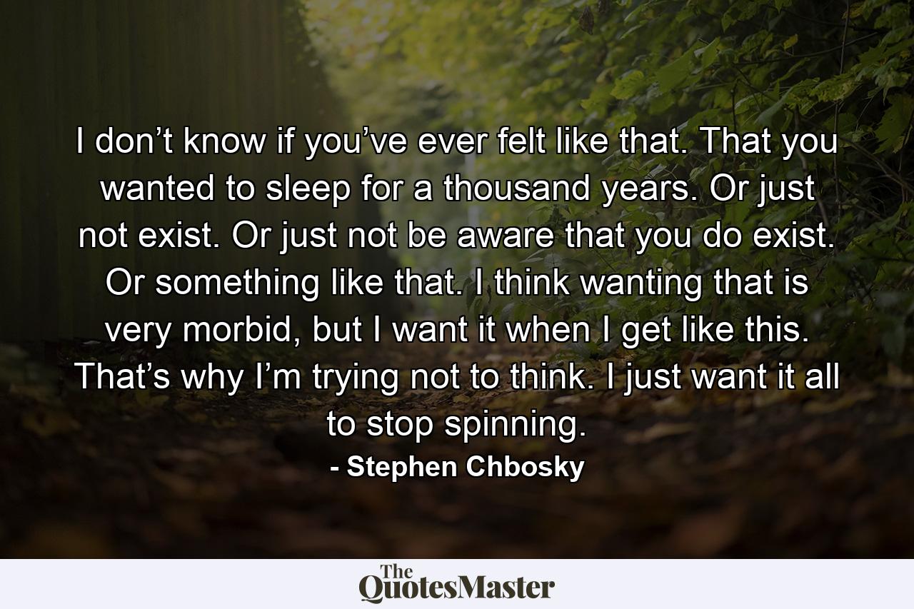 I don’t know if you’ve ever felt like that. That you wanted to sleep for a thousand years. Or just not exist. Or just not be aware that you do exist. Or something like that. I think wanting that is very morbid, but I want it when I get like this. That’s why I’m trying not to think. I just want it all to stop spinning. - Quote by Stephen Chbosky