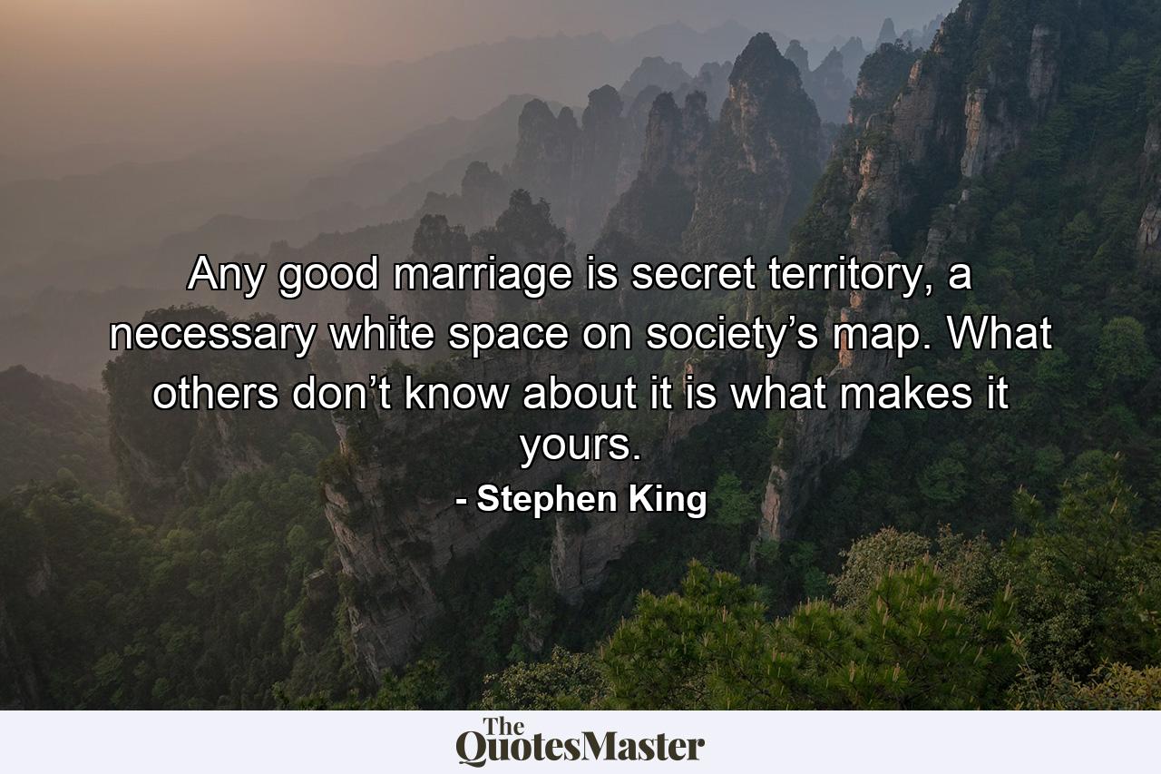 Any good marriage is secret territory, a necessary white space on society’s map. What others don’t know about it is what makes it yours. - Quote by Stephen King