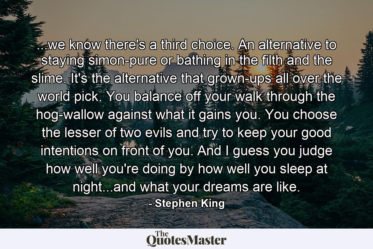 ...we know there's a third choice. An alternative to staying simon-pure or bathing in the filth and the slime. It's the alternative that grown-ups all over the world pick. You balance off your walk through the hog-wallow against what it gains you. You choose the lesser of two evils and try to keep your good intentions on front of you. And I guess you judge how well you're doing by how well you sleep at night...and what your dreams are like. - Quote by Stephen King