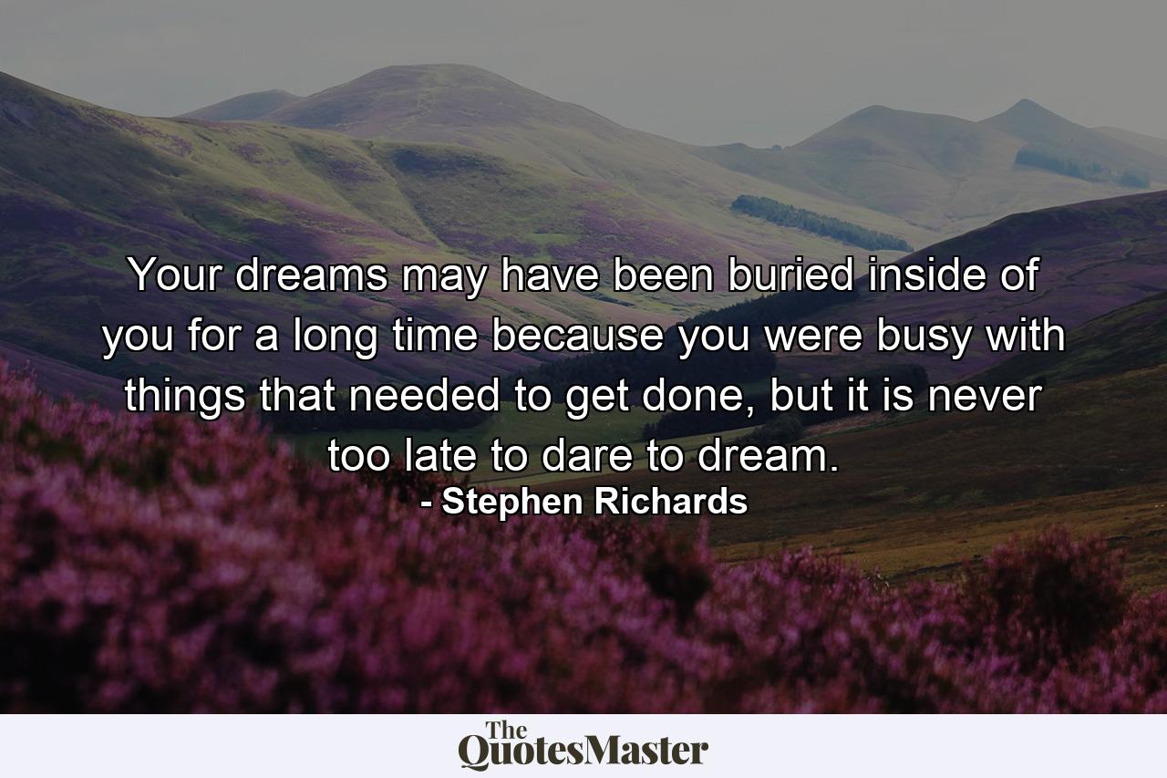 Your dreams may have been buried inside of you for a long time because you were busy with things that needed to get done, but it is never too late to dare to dream. - Quote by Stephen Richards