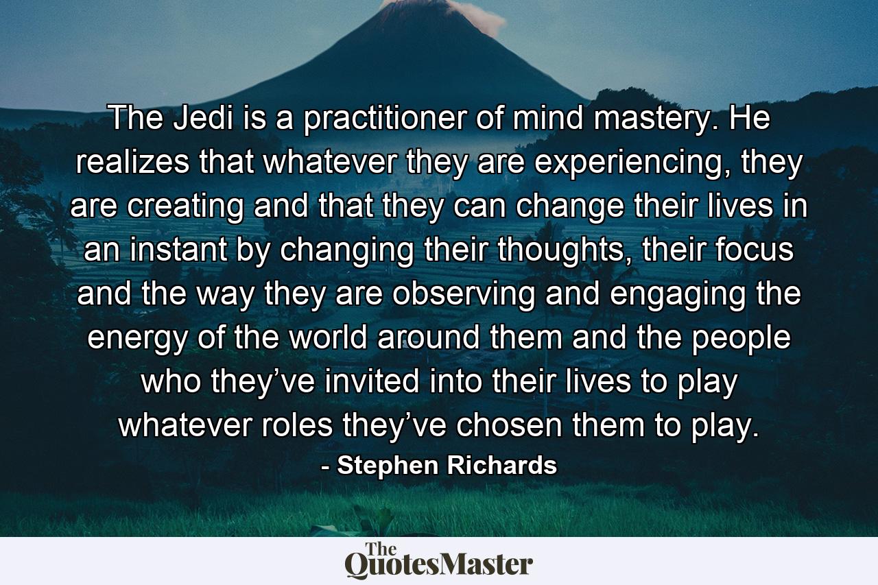 The Jedi is a practitioner of mind mastery. He realizes that whatever they are experiencing, they are creating and that they can change their lives in an instant by changing their thoughts, their focus and the way they are observing and engaging the energy of the world around them and the people who they’ve invited into their lives to play whatever roles they’ve chosen them to play. - Quote by Stephen Richards