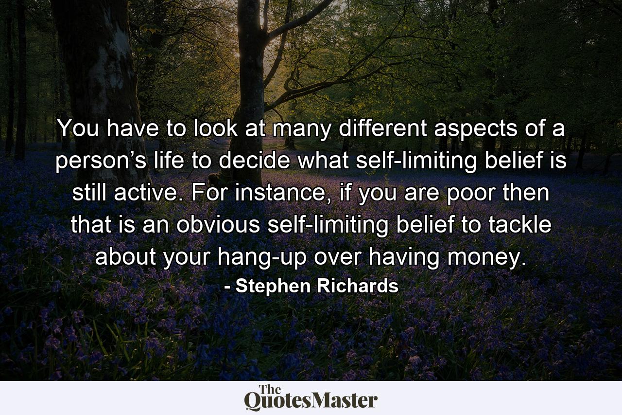 You have to look at many different aspects of a person’s life to decide what self-limiting belief is still active. For instance, if you are poor then that is an obvious self-limiting belief to tackle about your hang-up over having money. - Quote by Stephen Richards