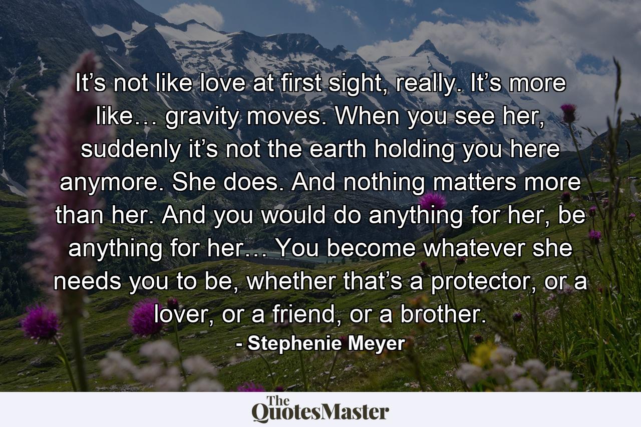 It’s not like love at first sight, really. It’s more like… gravity moves. When you see her, suddenly it’s not the earth holding you here anymore. She does. And nothing matters more than her. And you would do anything for her, be anything for her… You become whatever she needs you to be, whether that’s a protector, or a lover, or a friend, or a brother. - Quote by Stephenie Meyer