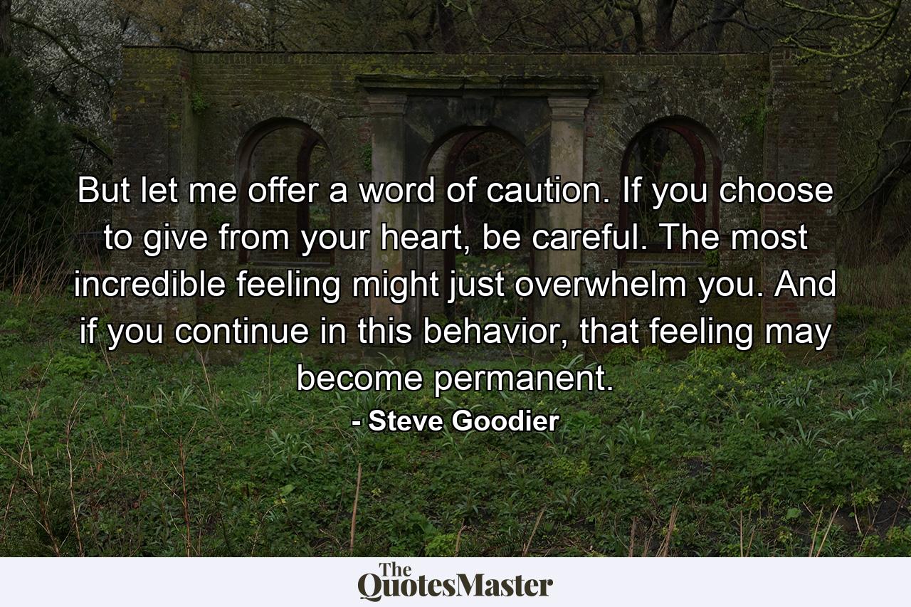 But let me offer a word of caution. If you choose to give from your heart, be careful. The most incredible feeling might just overwhelm you. And if you continue in this behavior, that feeling may become permanent. - Quote by Steve Goodier