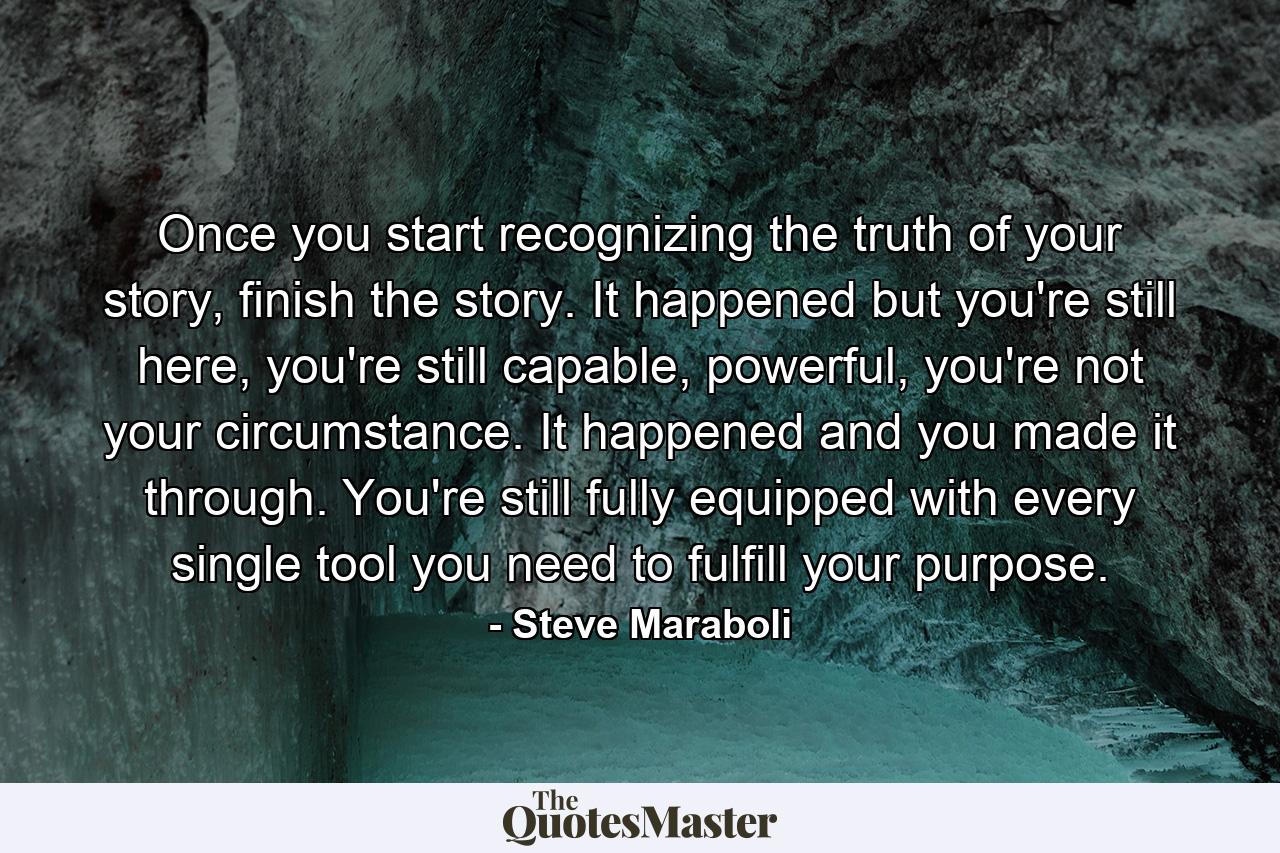 Once you start recognizing the truth of your story, finish the story. It happened but you're still here, you're still capable, powerful, you're not your circumstance. It happened and you made it through. You're still fully equipped with every single tool you need to fulfill your purpose. - Quote by Steve Maraboli