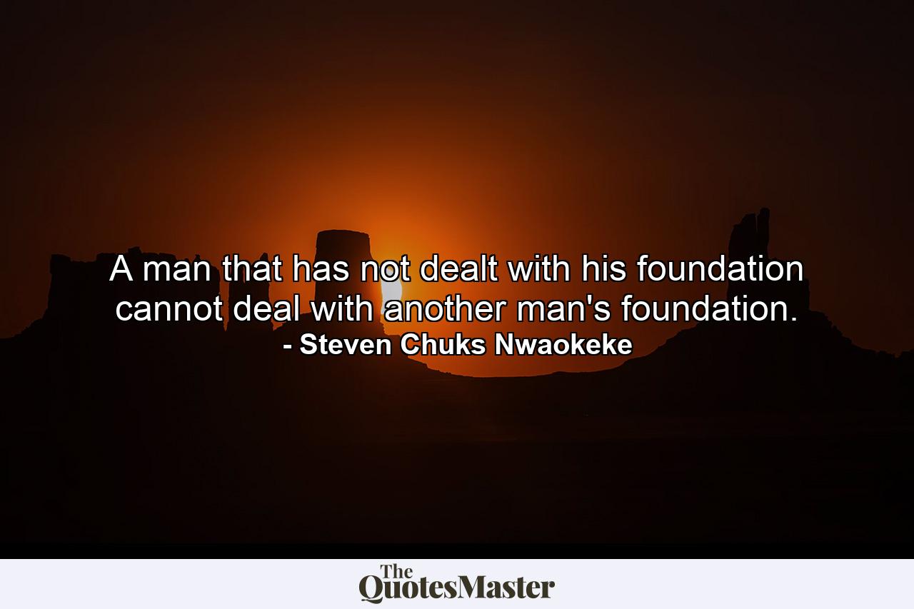 A man that has not dealt with his foundation cannot deal with another man's foundation. - Quote by Steven Chuks Nwaokeke