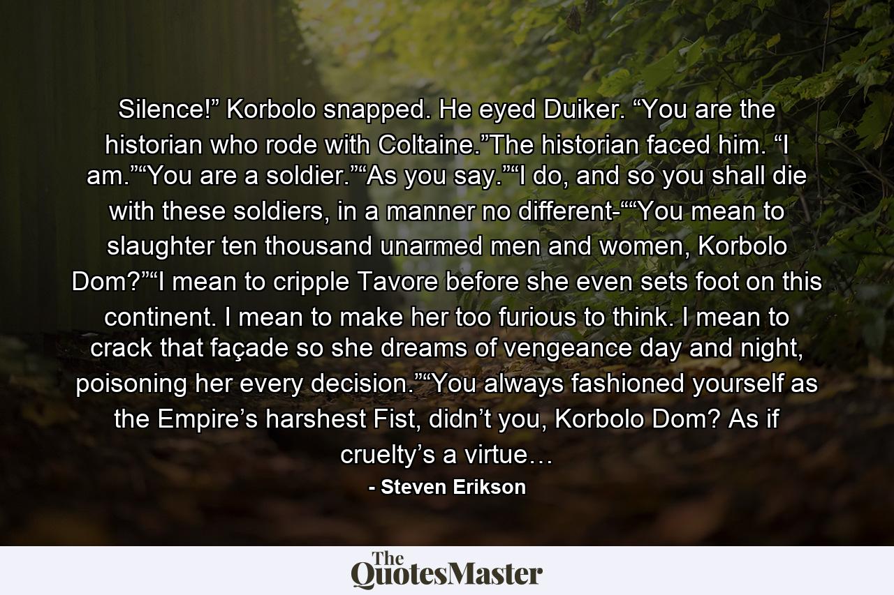 Silence!” Korbolo snapped. He eyed Duiker. “You are the historian who rode with Coltaine.”The historian faced him. “I am.”“You are a soldier.”“As you say.”“I do, and so you shall die with these soldiers, in a manner no different-““You mean to slaughter ten thousand unarmed men and women, Korbolo Dom?”“I mean to cripple Tavore before she even sets foot on this continent. I mean to make her too furious to think. I mean to crack that façade so she dreams of vengeance day and night, poisoning her every decision.”“You always fashioned yourself as the Empire’s harshest Fist, didn’t you, Korbolo Dom? As if cruelty’s a virtue… - Quote by Steven Erikson