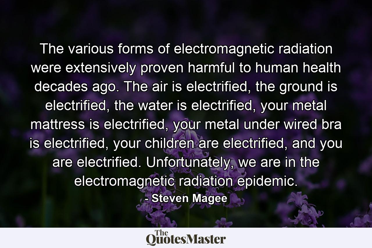 The various forms of electromagnetic radiation were extensively proven harmful to human health decades ago. The air is electrified, the ground is electrified, the water is electrified, your metal mattress is electrified, your metal under wired bra is electrified, your children are electrified, and you are electrified. Unfortunately, we are in the electromagnetic radiation epidemic. - Quote by Steven Magee