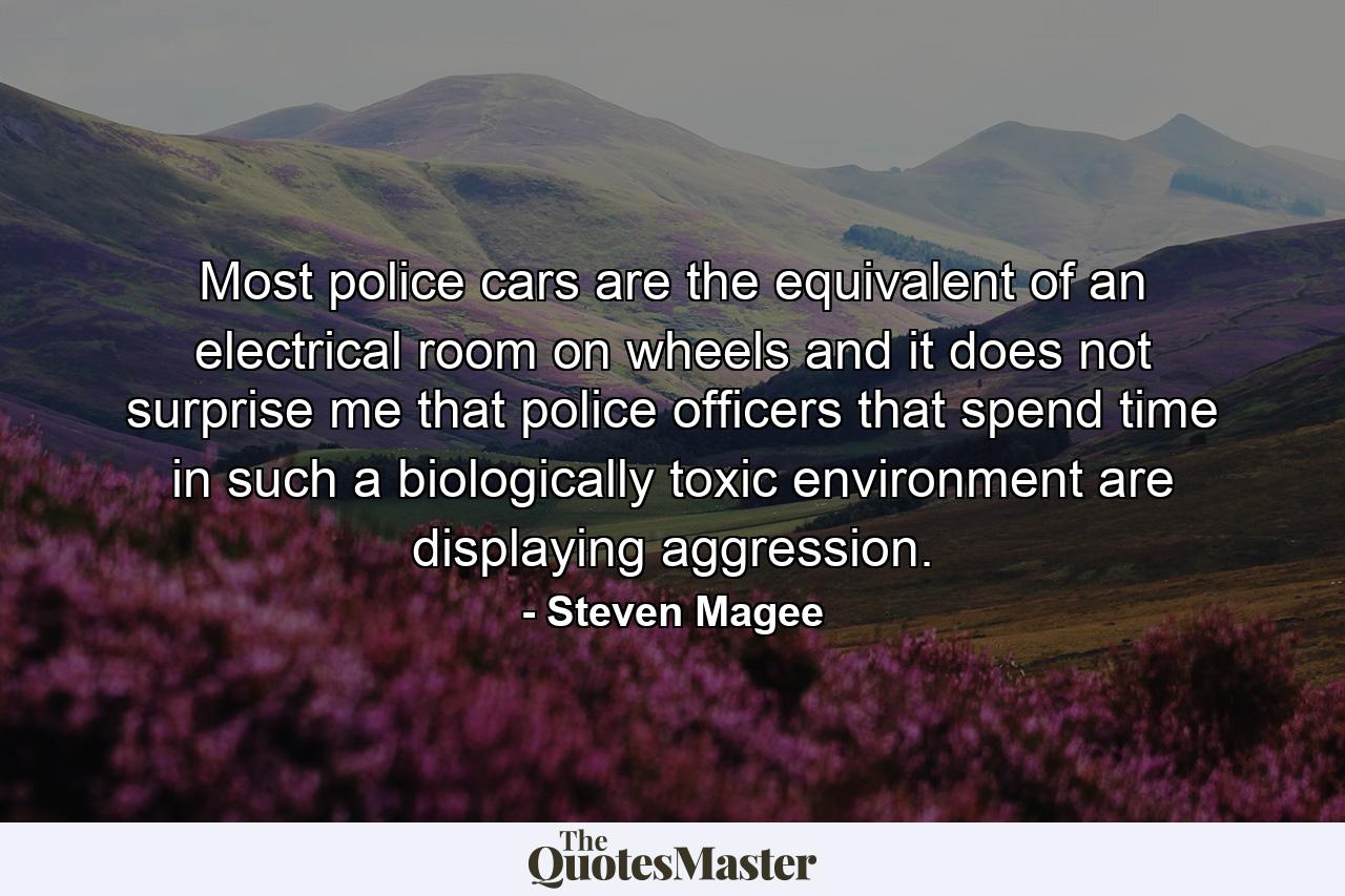 Most police cars are the equivalent of an electrical room on wheels and it does not surprise me that police officers that spend time in such a biologically toxic environment are displaying aggression. - Quote by Steven Magee