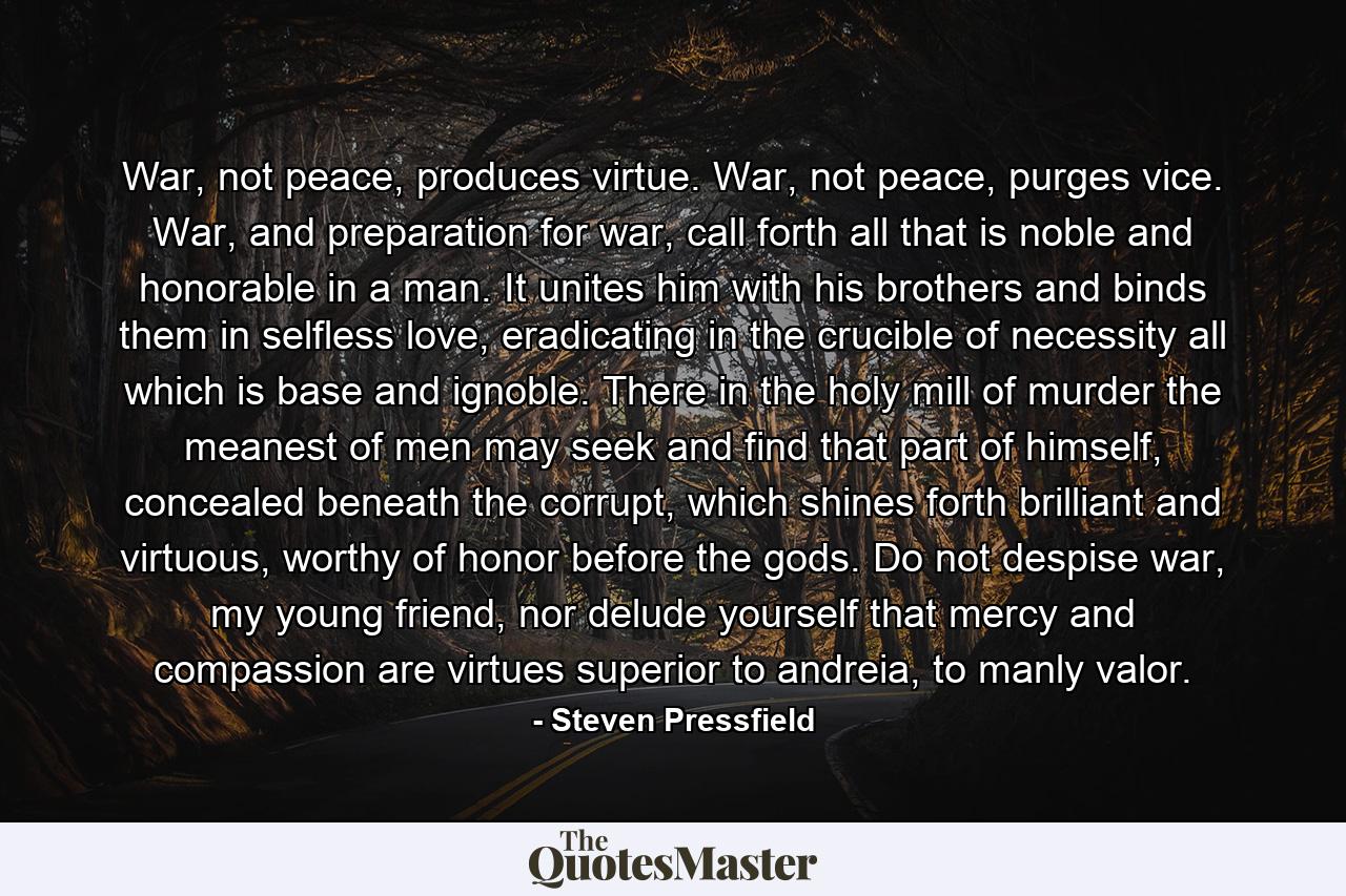 War, not peace, produces virtue. War, not peace, purges vice. War, and preparation for war, call forth all that is noble and honorable in a man. It unites him with his brothers and binds them in selfless love, eradicating in the crucible of necessity all which is base and ignoble. There in the holy mill of murder the meanest of men may seek and find that part of himself, concealed beneath the corrupt, which shines forth brilliant and virtuous, worthy of honor before the gods. Do not despise war, my young friend, nor delude yourself that mercy and compassion are virtues superior to andreia, to manly valor. - Quote by Steven Pressfield