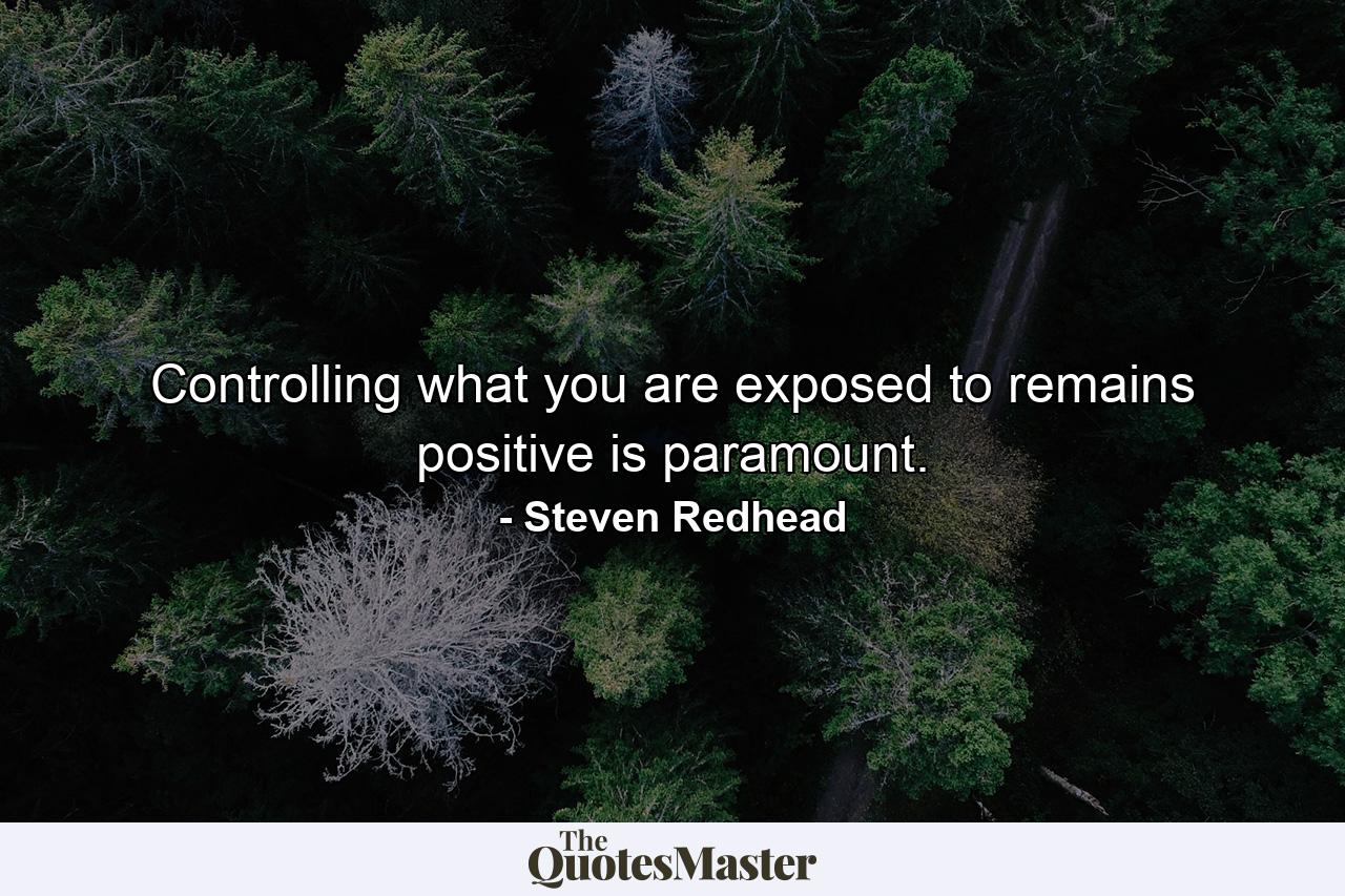 Controlling what you are exposed to remains positive is paramount. - Quote by Steven Redhead