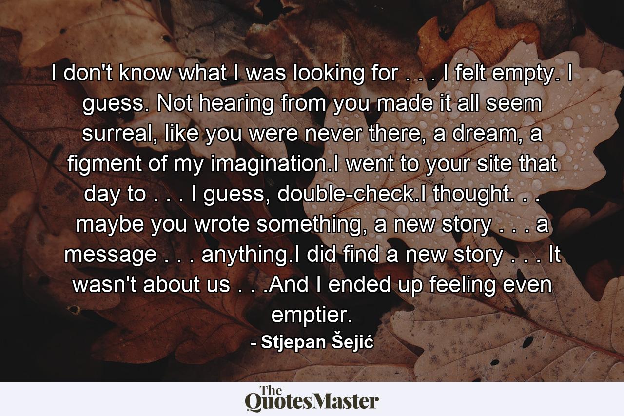 I don't know what I was looking for . . . I felt empty. I guess. Not hearing from you made it all seem surreal, like you were never there, a dream, a figment of my imagination.I went to your site that day to . . . I guess, double-check.I thought. . . maybe you wrote something, a new story . . . a message . . . anything.I did find a new story . . . It wasn't about us . . .And I ended up feeling even emptier. - Quote by Stjepan Šejić