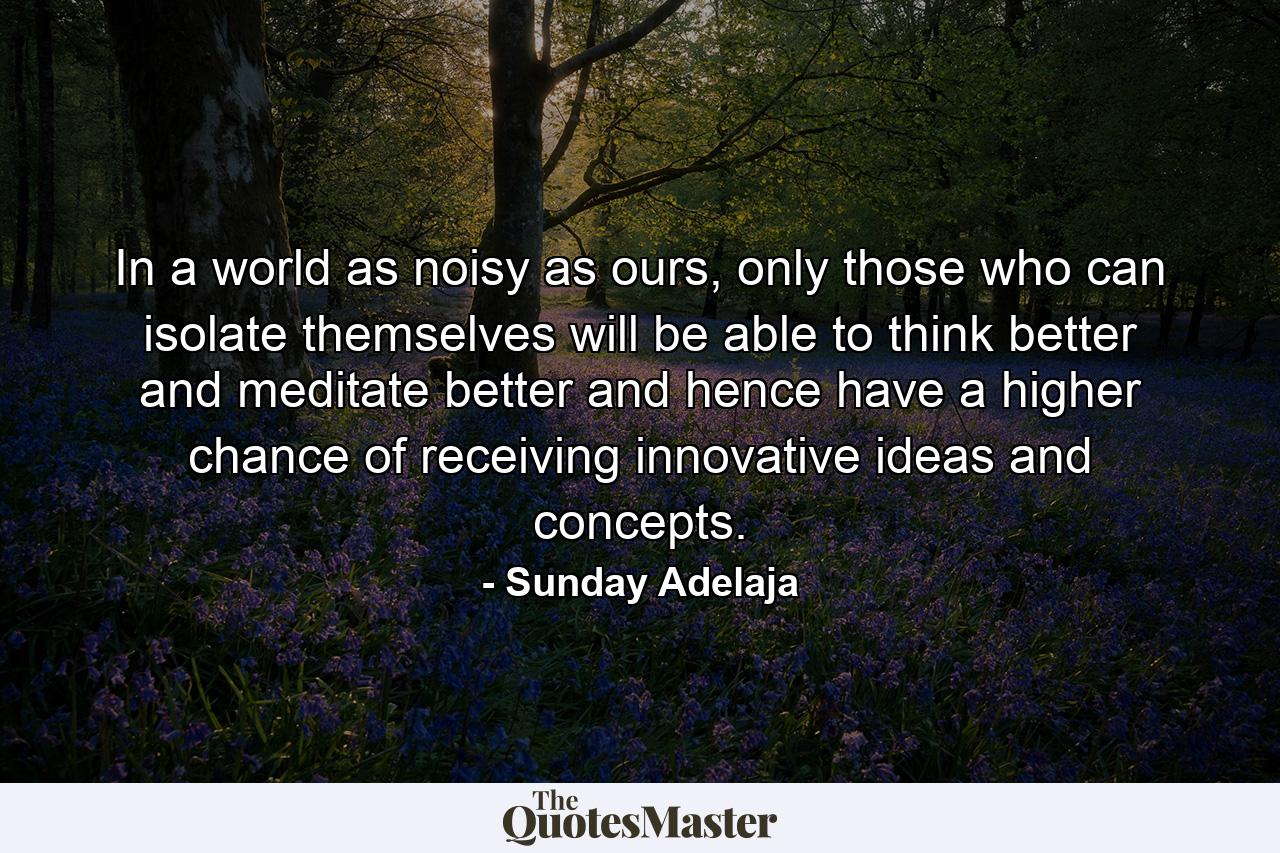 In a world as noisy as ours, only those who can isolate themselves will be able to think better and meditate better and hence have a higher chance of receiving innovative ideas and concepts. - Quote by Sunday Adelaja