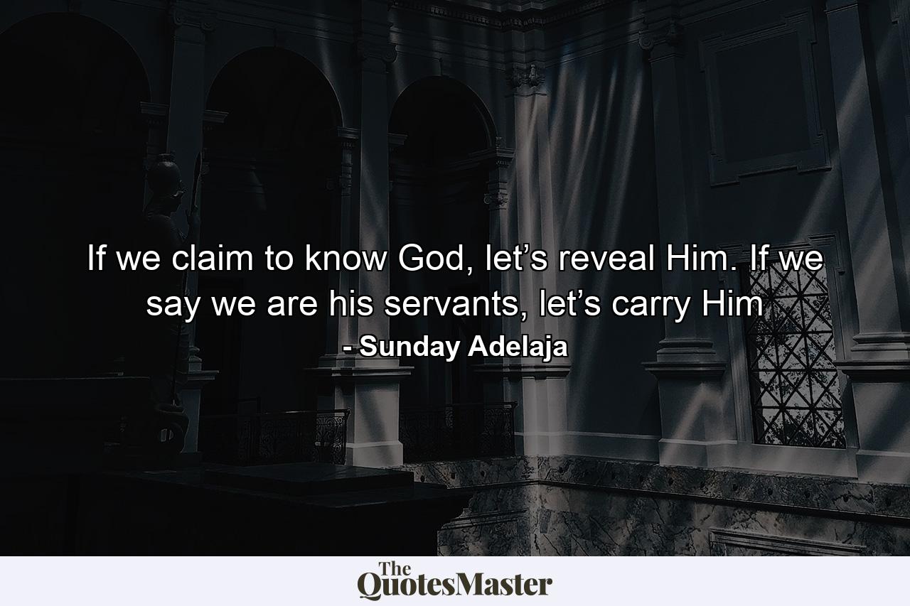 If we claim to know God, let’s reveal Him. If we say we are his servants, let’s carry Him - Quote by Sunday Adelaja