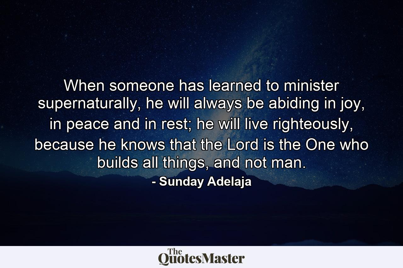 When someone has learned to minister supernaturally, he will always be abiding in joy, in peace and in rest; he will live righteously, because he knows that the Lord is the One who builds all things, and not man. - Quote by Sunday Adelaja