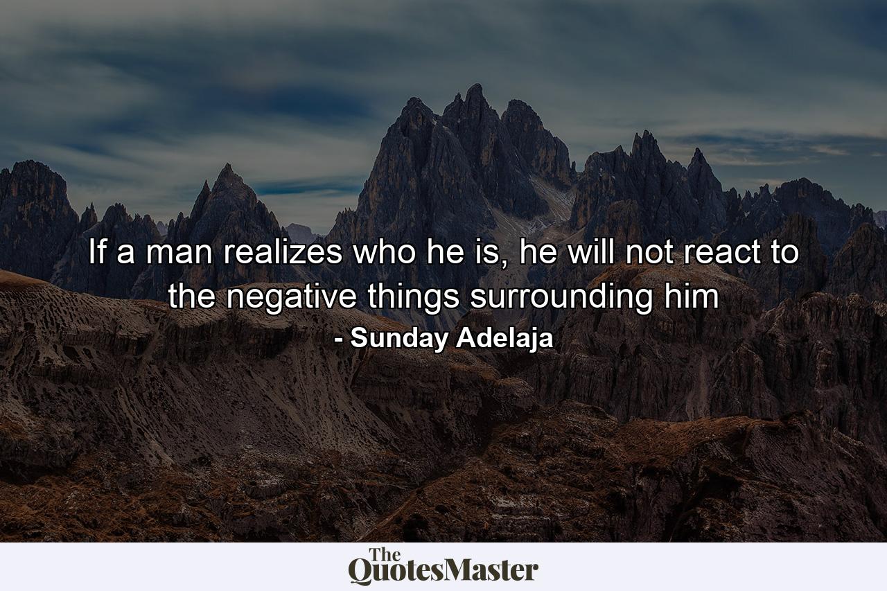 If a man realizes who he is, he will not react to the negative things surrounding him - Quote by Sunday Adelaja