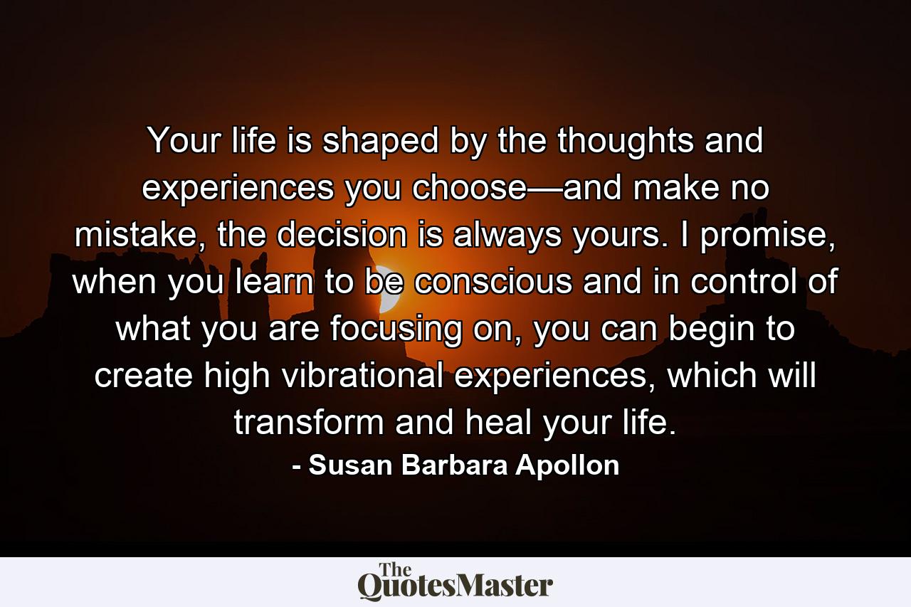 Your life is shaped by the thoughts and experiences you choose—and make no mistake, the decision is always yours. I promise, when you learn to be conscious and in control of what you are focusing on, you can begin to create high vibrational experiences, which will transform and heal your life. - Quote by Susan Barbara Apollon